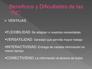  VENTAJAS


FLEXIBILIDAD: Se adaptan a nuestras necesidades

VERSATILIDAD: Variedad que permite mayor trabajo

INTERACTIVIDAD: Entrega de variada información en
menor tiempo

CONECTIVIDAD: La información al alcance de todos
 