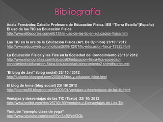 Adela Fernández Cabello Profesora de Educación Física. IES “Tierra Estella”(España)
El uso de las TIC en Educación Física
http://www.efdeportes.com/efd128/el-uso-de-las-tic-en-educacion-fisica.htm

Las TIC en la era de la Educación Física (Art. De Opinión) 23/10 / 2012
http://www.educaweb.com/noticia/2008/12/01/tic-educacion-fisica-13325.html

La Educación Física y las Tics en la Sociedad del Conocimiento 23/ 10/ 2012
http://www.monografias.com/trabajos63/educacion-fisica-tics-sociedad-
conocimiento/educacion-fisica-tics-sociedad-conocimiento2.shtml#xpropuest

“El blog de Javi” (blog social) 23/ 10 / 2012
http://ludiente.blogspot.com/2008/03/tics-y-educacin-fsica.html

El blog de Inma (blog social) 23/ 10/ 2012
http://igtorres50.blogspot.com/2009/04/ventajas-y-desventajas-de-las-tic.html

Ventajas y desventajas de las TIC (Texto) 23/ 10/ 2012
http://www.scribd.com/doc/26793180/Ventajas-y-Desventajas-de-Las-Tic

Youtube “ejemplo clase de yoga”
http://www.youtube.com/watch?v=3aBjYcVf2Qk
 