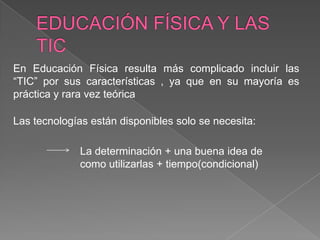 En Educación Física resulta más complicado incluir las
“TIC” por sus características , ya que en su mayoría es
práctica y rara vez teórica

Las tecnologías están disponibles solo se necesita:

              La determinación + una buena idea de
              como utilizarlas + tiempo(condicional)
 