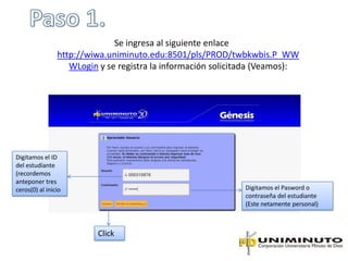 Se ingresa al siguiente enlace
                http://wiwa.uniminuto.edu:8501/pls/PROD/twbkwbis.P_WW
                   WLogin y se registra la información solicitada (Veamos):




Digitamos el ID
del estudiante
(recordemos
anteponer tres
ceros(0) al inicio                                           Digitamos el Pasword o
                                                             contraseña del estudiante
                                                             (Este netamente personal)



                         Click
 