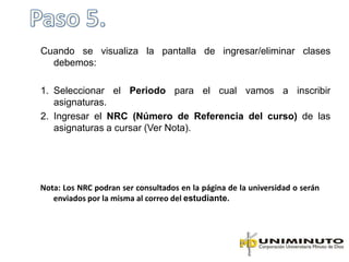 Cuando se visualiza la pantalla de ingresar/eliminar clases
  debemos:

1. Seleccionar el Periodo para el cual vamos a inscribir
   asignaturas.
2. Ingresar el NRC (Número de Referencia del curso) de las
   asignaturas a cursar (Ver Nota).




Nota: Los NRC podran ser consultados en la página de la universidad o serán
   enviados por la misma al correo del estudiante.
 