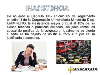 De acuerdo al Capítulo XIII- artículo 65 del reglamento
estudiantil de la Corporación Universitaria Minuto de Dios-
UNIMINUTO, la inasistencia mayor o igual al 15% de las
clases teóricas o prácticas dictadas, sin justa razón, es
causal de perdida de la asignatura, igualmente se pierde
cuando se ha dejado de asistir al 25% aún por causa
justificada o aceptada.
 
