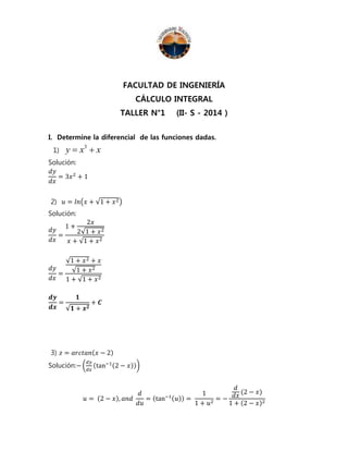 FACULTAD DE INGENIERÍA 
CÁLCULO INTEGRAL 
TALLER N°1 (II- S - 2014 ) 
I. Determine la diferencial de las funciones dadas. 
1) y x 3  
x Solución: 
푑푦 
= 3푥2 + 1 
푑푥 
2) 푢 = 푙푛(푥 + √1 + 푥2) 
Solución: 
푑푦 
푑푥 
= 
1 + 
2푥 
2√1 + 푥2 
푥 + √1 + 푥2 
푑푦 
푑푥 
= 
√1 + 푥2 + 푥 
√1 + 푥2 
1 + √1 + 푥2 
풅풚 
풅풙 
= 
ퟏ 
√ퟏ + 풙ퟐ 
+ 푪 
3) 푧 = 푎푟푐푡푎푛(푥 − 2) 
Solución:− ( 
푑푦 
푑푥 
(tan−1(2 − 푥))) 
푢 = (2 − 푥), 푎푛푑 
푑 
푑푢 
= (tan−1(푢)) = 
1 
1 + 푢2 = − 
푑 
푑푥 
(2 − 푥) 
1 + (2 − 푥)2 
 
