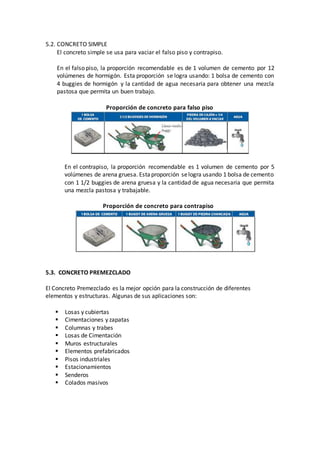 5.2. CONCRETO SIMPLE
El concreto simple se usa para vaciar el falso piso y contrapiso.
En el falso piso, la proporción recomendable es de 1 volumen de cemento por 12
volúmenes de hormigón. Esta proporción se logra usando: 1 bolsa de cemento con
4 buggies de hormigón y la cantidad de agua necesaria para obtener una mezcla
pastosa que permita un buen trabajo.
Proporción de concreto para falso piso
En el contrapiso, la proporción recomendable es 1 volumen de cemento por 5
volúmenes de arena gruesa. Estaproporción selogra usando 1 bolsa de cemento
con 1 1/2 buggies de arena gruesa y la cantidad de agua necesaria que permita
una mezcla pastosa y trabajable.
Proporción de concreto para contrapiso
5.3. CONCRETO PREMEZCLADO
El Concreto Premezclado es la mejor opción para la construcción de diferentes
elementos y estructuras. Algunas de sus aplicaciones son:
 Losas y cubiertas
 Cimentaciones y zapatas
 Columnas y trabes
 Losas de Cimentación
 Muros estructurales
 Elementos prefabricados
 Pisos industriales
 Estacionamientos
 Senderos
 Colados masivos
 