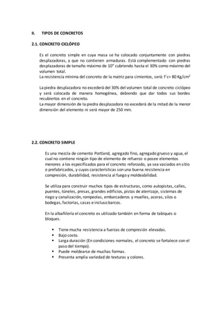 II. TIPOS DE CONCRETOS
2.1. CONCRETO CICLÓPEO
Es el concreto simple en cuya masa se ha colocado conjuntamente con piedras
desplazadoras, y que no contienen armaduras. Está complementado con piedras
desplazadoras de tamaño máximo de 10” cubriendo hasta el 30% como máximo del
volumen total.
La resistencia mínima del concreto de la matriz para cimientos, será: f´c= 80 Kg/cm2
Lapiedra desplazadora no excederá del 30% del volumen total de concreto ciclópeo
y será colocada de manera homogénea, debiendo que dar todos sus bordes
recubiertos en el concreto.
La mayor dimensión de la piedra desplazadora no excederá de la mitad de la menor
dimensión del elemento ni será mayor de 250 mm.
2.2. CONCRETO SIMPLE
Es una mezcla de cemento Portland, agregado fino, agregado grueso y agua, el
cual no contiene ningún tipo de elemento de refuerzo o posee elementos
menores a los especificados para el concreto reforzado, ya sea vaciados en sitio
o prefabricados, y cuyas características son una buena resistencia en
compresión, durabilidad, resistencia al fuego y moldeabilidad.
Se utiliza para construir muchos tipos de estructuras, como autopistas, calles,
puentes, túneles, presas, grandes edificios, pistas de aterrizaje, sistemas de
riego y canalización, rompeolas, embarcaderos y muelles, aceras, silos o
bodegas, factorías, casas e incluso barcos.
En la albañilería el concreto es utilizado también en forma de tabiques o
bloques.
 Tiene mucha resistencia a fuerzas de compresión elevadas.
 Bajo costo.
 Larga duración (En condiciones normales, el concreto se fortalece con el
paso del tiempo).
 Puede moldearse de muchas formas.
 Presenta amplia variedad de texturas y colores.
 