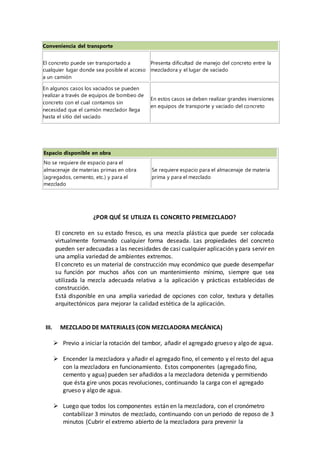 Conveniencia del transporte
El concreto puede ser transportado a
cualquier lugar donde sea posible el acceso
a un camión
Presenta dificultad de manejo del concreto entre la
mezcladora y el lugar de vaciado
En algunos casos los vaciados se pueden
realizar a través de equipos de bombeo de
concreto con el cual contamos sin
necesidad que el camión mezclador llega
hasta el sitio del vaciado
En estos casos se deben realizar grandes inversiones
en equipos de transporte y vaciado del concreto
Espacio disponible en obra
No se requiere de espacio para el
almacenaje de materias primas en obra
(agregados, cemento, etc.) y para el
mezclado
Se requiere espacio para el almacenaje de materia
prima y para el mezclado
¿POR QUÉ SE UTILIZA EL CONCRETO PREMEZCLADO?
El concreto en su estado fresco, es una mezcla plástica que puede ser colocada
virtualmente formando cualquier forma deseada. Las propiedades del concreto
pueden ser adecuadas a las necesidades de casi cualquier aplicación y para servir en
una amplia variedad de ambientes extremos.
El concreto es un material de construcción muy económico que puede desempeñar
su función por muchos años con un mantenimiento mínimo, siempre que sea
utilizada la mezcla adecuada relativa a la aplicación y prácticas establecidas de
construcción.
Está disponible en una amplia variedad de opciones con color, textura y detalles
arquitectónicos para mejorar la calidad estética de la aplicación.
III. MEZCLADO DE MATERIALES (CON MEZCLADORA MECÁNICA)
 Previo a iniciar la rotación del tambor, añadir el agregado grueso y algo de agua.
 Encender la mezcladora y añadir el agregado fino, el cemento y el resto del agua
con la mezcladora en funcionamiento. Estos componentes (agregado fino,
cemento y agua) pueden ser añadidos a la mezcladora detenida y permitiendo
que ésta gire unos pocas revoluciones, continuando la carga con el agregado
grueso y algo de agua.
 Luego que todos los componentes están en la mezcladora, con el cronómetro
contabilizar 3 minutos de mezclado, continuando con un periodo de reposo de 3
minutos (Cubrir el extremo abierto de la mezcladora para prevenir la
 