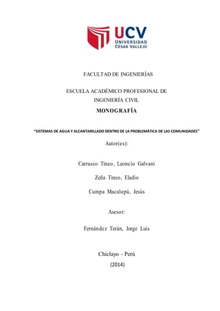 FACULTAD DE INGENIERÍAS
ESCUELA ACADÉMICO PROFESIONAL DE
INGENIERÍA CIVIL
MONOGRAFÍA
“SISTEMAS DE AGUA Y ALCANTARILLADO DENTRO DE LA PROBLEMÁTICA DE LAS COMUNIDADES”
Autor(es):
Carrasco Tineo, Leoncio Galvani
Zeña Tineo, Eladio
Cumpa Macalopú, Jesús
Asesor:
Fernández Terán, Jorge Luis
Chiclayo - Perú
(2014)
 