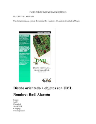FACULTAD DE INGENIERIA EN SISTEMAS<br />FREDDY VILLAFUERTE<br />Una herramienta que permita documentar los requisitos del Análisis Orientado a Objetos<br />Diseño orientado a objetos con UML<br />Nombre: Raúl Alarcón <br />Reads:<br />1,625<br />Uploaded:<br />10/16/2008<br />Category:<br />Uncategorized. <br />
