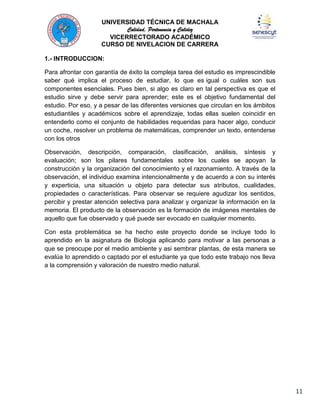 UNIVERSIDAD TÉCNICA DE MACHALA
Calidad, Pertenencia y Calidez
VICERRECTORADO ACADÉMICO
CURSO DE NIVELACION DE CARRERA
1.- INTRODUCCION:
Para afrontar con garantía de éxito la compleja tarea del estudio es imprescindible
saber qué implica el proceso de estudiar, lo que es igual o cuáles son sus
componentes esenciales. Pues bien, si algo es claro en tal perspectiva es que el
estudio sirve y debe servir para aprender; este es el objetivo fundamental del
estudio. Por eso, y a pesar de las diferentes versiones que circulan en los ámbitos
estudiantiles y académicos sobre el aprendizaje, todas ellas suelen coincidir en
entenderlo como el conjunto de habilidades requeridas para hacer algo, conducir
un coche, resolver un problema de matemáticas, comprender un texto, entenderse
con los otros
Observación, descripción, comparación, clasificación, análisis, síntesis y
evaluación; son los pilares fundamentales sobre los cuales se apoyan la
construcción y la organización del conocimiento y el razonamiento. A través de la
observación, el individuo examina intencionalmente y de acuerdo a con su interés
y experticia, una situación u objeto para detectar sus atributos, cualidades,
propiedades o características. Para observar se requiere agudizar los sentidos,
percibir y prestar atención selectiva para analizar y organizar la información en la
memoria. El producto de la observación es la formación de imágenes mentales de
aquello que fue observado y qué puede ser evocado en cualquier momento.
Con esta problemática se ha hecho este proyecto donde se incluye todo lo
aprendido en la asignatura de Biologia aplicando para motivar a las personas a
que se preocupe por el medio ambiente y asi sembrar plantas, de esta manera se
evalúa lo aprendido o captado por el estudiante ya que todo este trabajo nos lleva
a la comprensión y valoración de nuestro medio natural.

11

 