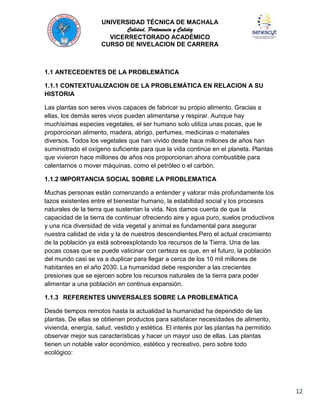 UNIVERSIDAD TÉCNICA DE MACHALA
Calidad, Pertenencia y Calidez
VICERRECTORADO ACADÉMICO
CURSO DE NIVELACION DE CARRERA

1.1 ANTECEDENTES DE LA PROBLEMÁTICA
1.1.1 CONTEXTUALIZACION DE LA PROBLEMÁTICA EN RELACION A SU
HISTORIA
Las plantas son seres vivos capaces de fabricar su propio alimento. Gracias a
ellas, los demás seres vivos pueden alimentarse y respirar. Aunque hay
muchísimas especies vegetales, el ser humano solo utiliza unas pocas, que le
proporcionan alimento, madera, abrigo, perfumes, medicinas o materiales
diversos. Todos los vegetales que han vivido desde hace millones de años han
suministrado el oxígeno suficiente para que la vida continúe en el planeta. Plantas
que vivieron hace millones de años nos proporcionan ahora combustible para
calentarnos o mover máquinas, como el petróleo o el carbón.
1.1.2 IMPORTANCIA SOCIAL SOBRE LA PROBLEMATICA
Muchas personas están comenzando a entender y valorar más profundamente los
lazos existentes entre el bienestar humano, la estabilidad social y los procesos
naturales de la tierra que sustentan la vida. Nos damos cuenta de que la
capacidad de la tierra de continuar ofreciendo aire y agua puro, suelos productivos
y una rica diversidad de vida vegetal y animal es fundamental para asegurar
nuestra calidad de vida y la de nuestros descendientes.Pero el actual crecimiento
de la población ya está sobreexplotando los recursos de la Tierra. Una de las
pocas cosas que se puede vaticinar con certeza es que, en el futuro, la población
del mundo casi se va a duplicar para llegar a cerca de los 10 mil millones de
habitantes en el año 2030. La humanidad debe responder a las crecientes
presiones que se ejercen sobre los recursos naturales de la tierra para poder
alimentar a una población en continua expansión.
1.1.3 REFERENTES UNIVERSALES SOBRE LA PROBLEMÁTICA
Desde tiempos remotos hasta la actualidad la humanidad ha dependido de las
plantas. De ellas se obtienen productos para satisfacer necesidades de alimento,
vivienda, energía, salud, vestido y estética. El interés por las plantas ha permitido
observar mejor sus características y hacer un mayor uso de ellas. Las plantas
tienen un notable valor económico, estético y recreativo, pero sobre todo
ecológico:

12

 