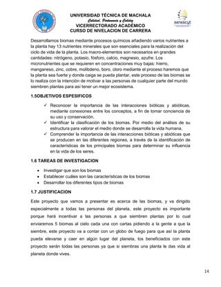 UNIVERSIDAD TÉCNICA DE MACHALA
Calidad, Pertenencia y Calidez
VICERRECTORADO ACADÉMICO
CURSO DE NIVELACION DE CARRERA
Desarrollamos biomas mediante procesos químicos añadiendo varios nutrientes a
la planta hay 13 nutrientes minerales que son esenciales para la realización del
ciclo de vida de la planta. Los macro-elementos son necesarios en grandes
cantidades: nitrógeno, potasio, fósforo, calcio, magnesio, azufre. Los
micronutrientes que se requieren en concentraciones muy bajas: hierro,
manganeso, zinc, cobre, molibdeno, boro, cloro mediante el proceso haremos que
la planta sea fuerte y donde caiga se pueda plantar, este proceso de las biomas se
lo realiza con la intención de motivar a las personas de cualquier parte del mundo
siembren plantas para así tener un mejor ecosistema.
1.5OBJETIVOS ESPESIFICOS
 Reconocer la importancia de las interacciones bióticas y abióticas,
mediante conexiones entre los conceptos, a fin de tomar conciencia de
su uso y conservación.
 Identificar la clasificación de los biomas. Por medio del análisis de su
estructura para valorar el medio donde se desarrolla la vida humana.
 Comprender la importancia de las interacciones bióticas y abióticas que
se producen en las diferentes regiones, a través de la identificación de
características de los principales biomas para determinar su influencia
en la vida de los seres.
1.6 TAREAS DE INVESTIGACION
Investigar que son los biomas
Establecer cuáles son las características de los biomas
Desarrollar los diferentes tipos de biomas
1.7 JUSTIFICACION
Este proyecto que vamos a presentar es acerca de las biomas, y va dirigido
especialmente a todas las personas del planeta, este proyecto es importante
porque hará incentivar a las personas a que siembren plantas por lo cual
enviaremos 5 biomas al cielo cada una con cartas pidiendo a la gente a que la
siembre, este proyecto va a contar con un globo de fuego para que así la planta
pueda elevarse y caer en algún lugar del planeta, los beneficiados con este
proyecto serán todas las personas ya que si siembras una planta le das vida al
planeta donde vives.

14

 