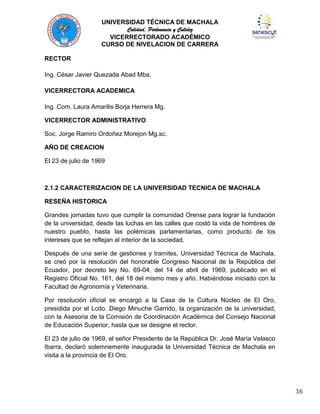 UNIVERSIDAD TÉCNICA DE MACHALA
Calidad, Pertenencia y Calidez
VICERRECTORADO ACADÉMICO
CURSO DE NIVELACION DE CARRERA
RECTOR
Ing. César Javier Quezada Abad Mba.
VICERRECTORA ACADEMICA
Ing. Com. Laura Amarilis Borja Herrera Mg.
VICERRECTOR ADMINISTRATIVO
Soc. Jorge Ramiro Ordoñez Morejon Mg.sc.
AÑO DE CREACION
El 23 de julio de 1969

2.1.2 CARACTERIZACION DE LA UNIVERSIDAD TECNICA DE MACHALA
RESEÑA HISTORICA
Grandes jornadas tuvo que cumplir la comunidad Orense para lograr la fundación
de la universidad, desde las luchas en las calles que costó la vida de hombres de
nuestro pueblo, hasta las polémicas parlamentarias, como producto de los
intereses que se reflejan al interior de la sociedad.
Después de una serie de gestiones y tramites, Universidad Técnica de Machala,
se creó por la resolución del honorable Congreso Nacional de la República del
Ecuador, por decreto ley No. 69-04, del 14 de abril de 1969, publicado en el
Registro Oficial No. 161, del 18 del mismo mes y año. Habiéndose iniciado con la
Facultad de Agronomía y Veterinaria.
Por resolución oficial se encargó a la Casa de la Cultura Núcleo de El Oro,
presidida por el Lcdo. Diego Minuche Garrido, la organización de la universidad,
con la Asesoria de la Comisión de Coordinación Académica del Consejo Nacional
de Educación Superior, hasta que se designe el rector.
El 23 de julio de 1969, el señor Presidente de la República Dr. José María Velasco
Ibarra, declaró solemnemente inaugurada la Universidad Técnica de Machala en
visita a la provincia de El Oro.

16

 