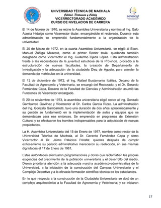 UNIVERSIDAD TÉCNICA DE MACHALA
Calidad, Pertenencia y Calidez
VICERRECTORADO ACADÉMICO
CURSO DE NIVELACION DE CARRERA
El 14 de febrero de 1970, se reúne la Asamblea Universitaria y nomina al Ing. Galo
Acosta Hidalgo como Vicerrector titular, encargándole el rectorado. Durante esta
administración se emprendió fundamentalmente a la organización de la
universidad.
El 20 de Marzo de 1972, en la cuarta Asamblea Universitaria, se eligió al Econ.
Manuel Zúñiga Mascote, como el primer Rector titula, quedando también
designado como Vicerrector el Ing. Guillermo Ojeda López. Esta administración
frente a las necesidades de la juventud estudiosa de la Provincia, procedió a la
estructuración de nuevas facultades, la creación de Departamento de
Investigación y la adecuación de la ciudadela Diez de Agosto, para atender la
demanda de matrículas en la universidad.
El 12 de diciembre de 1972, el Ing. Rafael Bustamante Ibáñez, Decano de la
Facultad de Agronomía y Veterinaria, se encargó del Rectorado; y el Dr. Gerardo
Fernández Capa, Decano de la Facultad de Ciencias y Administración asumió las
Funciones de Vicerrector encargado.
El 20 de noviembre de 1973, la asamblea universitaria eligió rector al Ing. Gonzalo
Gambarroti Gavilnez y Vicerrector al Dr. Carlos García Rizzo. La administración
del Ing. Gonzalo Gambarrotti, tuvo una duración de dos años aproximadamente y
su gestión se fundamentó en la implementación de aulas y equipos que se
demandaban para ese entonces. Se emprendió en programas de Extensión
Cultural y se efectuaron los tramites indispensables para la adquisición de nuevas
propiedades.
La H. Asamblea Universitaria del 15 de
Universidad Técnica de Machala, al
Vicerrector al Dr. Jaime Palacios
exitosamente su periodo administrativo
dignidades el 17 de Enero de 1981.

Enero de 1977, nombro como rector de la
Dr. Gerardo Fernández Capa y como
Peralta; quienes después de cumplir
merecieron su reelección, en sus mismas

Estas autoridades efectuaron programaciones y obras que reclamaban las propias
exigencias del crecimiento de la población universitaria y el desarrollo del medio.
Dieron prioritaria atención a la adecuada marcha académico-administrativa de la
Universidad, a la iniciación de la construcción del Campus Universitario y el
Complejo Deportivo y a la elevada formación científico-técnica de los estudiantes.
En lo que respecta a la construcción de la Ciudadela Universitaria se dotó de un
complejo arquitectónico a la Facultad de Agronomía y Veterinaria; y se iniciaron

17

 