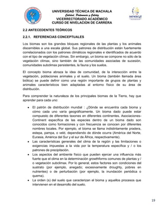 UNIVERSIDAD TÉCNICA DE MACHALA
Calidad, Pertenencia y Calidez
VICERRECTORADO ACADÉMICO
CURSO DE NIVELACION DE CARRERA
2.2 ANTECEDENTES TEÓRICOS
2.2.1. REFERENCIAS CONCEPTUALES
Los biomas son los grandes bloques regionales de las plantas y los animales
discernibles a una escala global. Sus patrones de distribución están fuertemente
correlacionados con los patrones climáticos regionales e identificados de acuerdo
con el tipo de vegetación clímax. Sin embargo, un bioma se compone no sólo de la
vegetación clímax, sino también de las comunidades asociadas de sucesión,
comunidades subclimax persistentes, la fauna y los suelos.
El concepto bioma abraza la idea de comunidad, de la interacción entre la
vegetación, poblaciones animales y el suelo. Un bioma (también llamada área
biótica) se puede definir como una región importante de grupos de plantas y
animales característicos bien adaptadas al entorno físico de su área de
distribución.
Para comprender la naturaleza de los principales biomas de la Tierra, hay que
aprender para cada uno:
El patrón de distribución mundial : ¿Dónde se encuentra cada bioma y
cómo cada uno varía geográficamente. Un bioma dado puede estar
compuesto de diferentes taxones en diferentes continentes. AsociacionesContinent específica de las especies dentro de un bioma dado son
conocidos como formaciones y con frecuencia se conocen por diferentes
nombres locales. Por ejemplo, el bioma se llama indistintamente pradera,
estepa, pampa, o veld, dependiendo de dónde ocurra (América del Norte,
Eurasia, América del Sur y el sur de África, respectivamente).
Las características generales del clima de la región y las limitaciones o
exigencias impuestas a la vida por la temperatura específica y / o los
patrones de precipitación.
Los aspectos del ambiente físico que pueden ejercer una influencia más
fuerte que el clima en la determinación growthforms comunes de plantas y /
o vegetación subclimax. Por lo general, estos factores son condiciones del
sustrato (por ejemplo, anegado; excesivamente droughty, pobres en
nutrientes) o de perturbación (por ejemplo, la inundación periódica o
quema).
La orden (s) del suelo que caracterizan el bioma y aquellos procesos que
intervienen en el desarrollo del suelo.

19

 