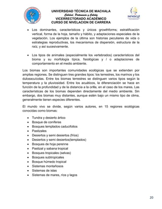 UNIVERSIDAD TÉCNICA DE MACHALA
Calidad, Pertenencia y Calidez
VICERRECTORADO ACADÉMICO
CURSO DE NIVELACION DE CARRERA
Los dominantes, característicos y únicos growthforms; estratificación
vertical, forma de la hoja, tamaño y hábito, y adaptaciones especiales de la
vegetación. Los ejemplos de la última son historias peculiares de vida o
estrategias reproductivas, los mecanismos de dispersión, estructura de la
raíz, y así sucesivamente.
Los tipos de animales (especialmente los vertebrados) característicos del
bioma y su morfología típica, fisiológicas y / o adaptaciones de
comportamiento en el medio ambiente.
Los biomas son importantes comunidades ecológicas que se extienden por
amplias regiones. Se distinguen tres grandes tipos: los terrestres, los marinos y los
dulceacuícolas. Entre los biomas terrestres se distinguen varios tipos según la
temperatura y la pluviosidad. Entre los acuáticos, la diferenciación se hace en
función de la profundidad y de la distancia a la orilla, en el caso de los mares. Las
características de los biomas dependen directamente del medio ambiente. Sin
embargo, dos biomas muy distantes, aunque estén bajo un mismo tipo de clima,
generalmente tienen especies diferentes.
El mundo vivo se divide, según varios autores, en 15 regiones ecológicas
conocidas como biomas:
Tundra y desierto ártico
Bosque de coníferas
Bosques templados caducifolios
Pastizales
Desiertos y semi desiertos (fríos)
Desiertos y semi desiertos(templados)
Bosques de hoja perenne
Pastizal y sabana tropical
Bosques tropicales (selvas)
Bosques subtropicales
Bosque húmedo tropical
Sistemas montañosos
Sistemas de islas
Sistemas de mares, ríos y lagos

20

 