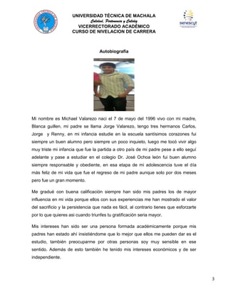 UNIVERSIDAD TÉCNICA DE MACHALA
Calidad, Pertenencia y Calidez
VICERRECTORADO ACADÉMICO
CURSO DE NIVELACION DE CARRERA

Autobiografía

Mi nombre es Michael Valarezo naci el 7 de mayo del 1996 vivo con mi madre,
Blanca guillen, mi padre se llama Jorge Valarezo, tengo tres hermanos Carlos,
Jorge y Renny, en mi infancia estudie en la escuela santísimos corazones fui
siempre un buen alumno pero siempre un poco inquieto, luego me tocó vivir algo
muy triste mi infancia que fue la partida a otro país de mi padre pese a ello seguí
adelante y pase a estudiar en el colegio Dr. José Ochoa león fui buen alumno
siempre responsable y obediente, en esa etapa de mi adolescencia tuve el día
más feliz de mi vida que fue el regreso de mi padre aunque solo por dos meses
pero fue un gran momento.
Me gradué con buena calificación siempre han sido mis padres los de mayor
influencia en mi vida porque ellos con sus experiencias me han mostrado el valor
del sacrificio y la persistencia que nada es fácil, al contrario tienes que esforzarte
por lo que quieres asi cuando triunfes tu gratificación seria mayor.
Mis intereses han sido ser una persona formada académicamente porque mis
padres han estado ahí insistiéndome que lo mejor que ellos me pueden dar es el
estudio, también preocuparme por otras personas soy muy sensible en ese
sentido. Además de esto también he tenido mis intereses económicos y de ser
independiente.

3

 