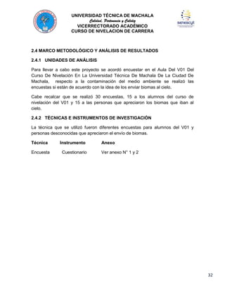 UNIVERSIDAD TÉCNICA DE MACHALA
Calidad, Pertenencia y Calidez
VICERRECTORADO ACADÉMICO
CURSO DE NIVELACION DE CARRERA

2.4 MARCO METODOLÓGICO Y ANÁLISIS DE RESULTADOS
2.4.1 UNIDADES DE ANÁLISIS
Para llevar a cabo este proyecto se acordó encuestar en el Aula Del V01 Del
Curso De Nivelación En La Universidad Técnica De Machala De La Ciudad De
Machala, respecto a la contaminación del medio ambiente se realizó las
encuestas si están de acuerdo con la idea de los enviar biomas al cielo.
Cabe recalcar que se realizó 30 encuestas, 15 a los alumnos del curso de
nivelación del V01 y 15 a las personas que apreciaron los biomas que iban al
cielo.
2.4.2 TÉCNICAS E INSTRUMENTOS DE INVESTIGACIÓN
La técnica que se utilizó fueron diferentes encuestas para alumnos del V01 y
personas desconocidas que apreciaron el envío de biomas.
Técnica
Encuesta

Instrumento
Cuestionario

Anexo
Ver anexo N° 1 y 2

32

 