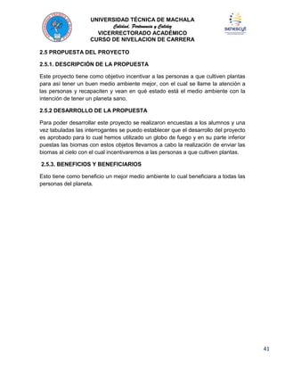 UNIVERSIDAD TÉCNICA DE MACHALA
Calidad, Pertenencia y Calidez
VICERRECTORADO ACADÉMICO
CURSO DE NIVELACION DE CARRERA
2.5 PROPUESTA DEL PROYECTO
2.5.1. DESCRIPCIÓN DE LA PROPUESTA
Este proyecto tiene como objetivo incentivar a las personas a que cultiven plantas
para así tener un buen medio ambiente mejor, con el cual se llame la atención a
las personas y recapaciten y vean en qué estado está el medio ambiente con la
intención de tener un planeta sano.
2.5.2 DESARROLLO DE LA PROPUESTA
Para poder desarrollar este proyecto se realizaron encuestas a los alumnos y una
vez tabuladas las interrogantes se puedo establecer que el desarrollo del proyecto
es aprobado para lo cual hemos utilizado un globo de fuego y en su parte inferior
puestas las biomas con estos objetos llevamos a cabo la realización de enviar las
biomas al cielo con el cual incentivaremos a las personas a que cultiven plantas.
2.5.3. BENEFICIOS Y BENEFICIARIOS
Esto tiene como beneficio un mejor medio ambiente lo cual beneficiara a todas las
personas del planeta.

41

 