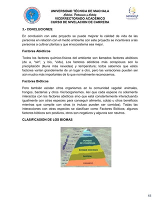 UNIVERSIDAD TÉCNICA DE MACHALA
Calidad, Pertenencia y Calidez
VICERRECTORADO ACADÉMICO
CURSO DE NIVELACION DE CARRERA
3.- CONCLUCIONES:
En conclusión con este proyecto se puede mejorar la calidad de vida de las
personas en relación con el medio ambiente con este proyecto se incentivara a las
personas a cultivar plantas y que el ecosistema sea mejor.
Factores Abióticos
Todos los factores químico-físicos del ambiente son llamados factores abióticos
(de a, "sin", y bio, "vida). Los factores abióticos más conspicuos son la
precipitación (lluvia más nevadas) y temperatura; todos sabemos que estos
factores varían grandemente de un lugar a otro, pero las variaciones pueden ser
aún mucho más importantes de lo que normalmente reconocemos.
Factores Bióticos
Pero también existen otros organismos en la comunidad vegetal: animales,
hongos, bacterias y otros microorganismos. Así que cada especie no solamente
interactúa con los factores abióticos sino que está constantemente interactuando
igualmente con otras especies para conseguir alimento, cobijo u otros beneficios
mientras que compite con otras (e incluso pueden ser comidas). Todas las
interacciones con otras especies se clasifican como Factores Bióticos; algunos
factores bióticos son positivos, otros son negativos y algunos son neutros.
CLASIFICASION DE LOS BIOMAS

45

 