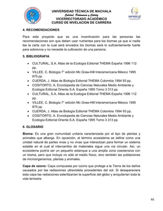 UNIVERSIDAD TÉCNICA DE MACHALA
Calidad, Pertenencia y Calidez
VICERRECTORADO ACADÉMICO
CURSO DE NIVELACION DE CARRERA
4. RECOMENDACIONES
Para este proyecto que es una incentivación para las personas las
recomendaciones son que deben usar nutrientes para los biomas ya que si nadie
lee la carta con la cual será enviados los biomas será lo suficientemente fuerte
para sobreviva y no necesite la cultivación de una persona.
5. BIBLIOGRAFIA
CULTURAL, S.A. Atlas de la Ecología Editorial THEMA España 1996 112
pp.
VILLEE, C. Biología 7° edición Mc Graw-Hill Interamericana México 1995
875 pp
CUERDA, J. Atlas de Biología Editorial THEMA Colombia 1994 93 pp.
COSITORTO, A. Enciclopedia de Ciencias Naturales Medio Ambiente y
Ecología Editorial Oriente S.A. España 1995 Tomo 3 313 pp.
CULTURAL, S.A. Atlas de la Ecología Editorial THEMA España 1996 112
pp.
VILLEE, C. Biología 7° edición Mc Graw-Hill Interamericana México 1995
875 pp
CUERDA, J. Atlas de Biología Editorial THEMA Colombia 1994 93 pp.
COSITORTO, A. Enciclopedia de Ciencias Naturales Medio Ambiente y
Ecología Editorial Oriente S.A. España 1995 Tomo 3 313 pp.
6. GLOSARIO
Bioma: Es una gran comunidad unitaria caracterizada por el tipo de plantas y
animales que alberga. En oposición, el término ecosistema se define como una
unidad natural de partes vivas y no vivas que interactúan para formar un sistema
estable en el cual el intercambio de materiales sigue una vía circular. Así, un
ecosistema podría ser un pequeño estanque a una amplia zona coextensiva con
un bioma, pero que incluye no sólo el medio físico, sino también las poblaciones
de microorganismos, plantas y animales.
Capa de ozono: Capa compuesta por ozono que protege a la Tierra de los daños
causados por las radiaciones ultravioleta procedentes del sol. Si desapareciera
esta capa las radiaciones esterilizarían la superficie del globo y aniquilarían toda la
vida terrestre.

46

 