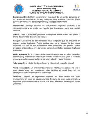 UNIVERSIDAD TÉCNICA DE MACHALA
Calidad, Pertenencia y Calidez
VICERRECTORADO ACADÉMICO
CURSO DE NIVELACION DE CARRERA
Contaminación: (Del latín contaminare = manchar). Es un cambio perjudicial en
las características químicas, físicas y biológicas de un ambiente o entorno. Afecta
o puede afectar la vida de los organismos y en especial la humana.
Ecosistema: Complejo dinámico de comunidades vegetales, animales y de
microorganismos y su medio no viviente que interactúan como una unidad
funcional.
Hábitat: Lugar o área ecológicamente homogénea donde se cría una planta o
animal determinado. Sinónimo de biotopo.
Manglar: Ecosistema de características, muy complejas que se encuentra en
algunas costas tropicales. Puede decirse que es el bosque de las costas
tropicales. Es uno de los ecosistemas mas productivos del planeta, ofrece
protección a las costas y sirve de hábitat a gran diversidad de especies de plantas
y animales.
Medio ambiente: Es el conjunto de factores físico-naturales, sociales, culturales,
económicos y estéticos que interactúan entre sí, con el individuo y con la sociedad
en que vive, determinando su forma, carácter, relación y supervivencia.
Naturaleza: Es el hábitat donde confluyen la vida animal, vegetal y mineral.
Nicho ecológico: Es un término más amplio que hábitat, pues designa no sólo el
lugar donde viven los organismos, sino también el papel funcional que
desempeñan como miembros de la comunidad.
Plancton: Conjunto de organismos flotantes del reino animal que viven
prácticamente en todas las aguas naturales. Conjunto de seres vivos, animales y
vegetales, generalmente microscópicos, que flotan a la deriva en las aguas dulces
y marinas.

47

 