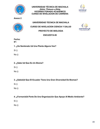 UNIVERSIDAD TÉCNICA DE MACHALA
Calidad, Pertenencia y Calidez
VICERRECTORADO ACADÉMICO
CURSO DE NIVELACION DE CARRERA
Anexo 2
UNIVERSIDAD TECNICA DE MACHALA
CURSO DE NIVELACION CIENCIA Y SALUD
PROYECTO DE BIOLOGIA
ENCUESTA #2
Fecha:
N°:
1. ¿Ha Sembrado Ud Una Planta Alguna Ves?
Si ()
No ()

2. ¿Sabe Ud Que Es Un Bioma?
Si ()
No ()

3. ¿SabiaUd Que El Ecuador Tiene Una Gran Diversidad De Biomas?
Si ()
No ()

4. ¿FormariaUd Parte De Una Organización Que Apoye Al Medio Ambiente?
Si ()
No ()

49

 