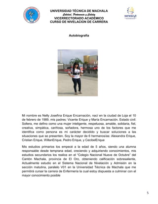 UNIVERSIDAD TÉCNICA DE MACHALA
Calidad, Pertenencia y Calidez
VICERRECTORADO ACADÉMICO
CURSO DE NIVELACION DE CARRERA

Autobiografía

Mi nombre es Nelly Josefina Erique Encarnación, nací en la ciudad de Loja el 10
de febrero de 1989, mis padres: Vicente Erique y María Encarnación. Estado civil:
Soltera, me defino como una mujer inteligente, respetuosa, amable, solidaria, fiel,
creativa, simpática, cariñosa, soñadora, hermosa uno de los factores que me
identifica como persona es mi carácter decidido y buscar soluciones a las
situaciones que se presenten. Soy la mayor de 6 hermanos/as: Alexandra Erique,
Cristian Erique, WillanErique, Pedro Erique, y CecibelErique
Mis estudios primarios los empecé a la edad de 5 años, siendo una alumna
responsable desde temprana edad, creciendo y adquiriendo conocimientos, mis
estudios secundarios los realice en el “Colegio Nacional Nueve de Octubre” del
Cantón Machala, provincia de El Oro, obteniendo calificación sobresaliente,
Actualmente estudio en el Sistema Nacional de Nivelación y Admisión en la
sección matutina, paralelo V01 en la Universidad Técnica de Machala que me
permitirá cursar la carrera de Enfermería la cual estoy dispuesta a culminar con el
mayor conocimiento posible

5

 