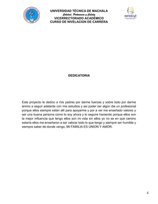 UNIVERSIDAD TÉCNICA DE MACHALA
Calidad, Pertenencia y Calidez
VICERRECTORADO ACADÉMICO
CURSO DE NIVELACION DE CARRERA

DEDICATORIA

Este proyecto le dedico a mis padres por darme fuerzas y sobre todo por darme
ánimo a seguir adelante con mis estudios y asi poder ser algún dia un profesional
porque ellos siempre están allí para apoyarme y por a ver me enseñado valores y
ser una buena persona como lo soy ahora y lo seguire haciendo porque ellos son
la mejor influencia que tengo ellos son mi vida sin ellos yo no se en que camino
estaría ellos me enseñaron a ser valorar todo lo que tengo y siempre ser humilde y
siempre saber de donde vengo, MI FAMILIA ES UNION Y AMOR.

6

 