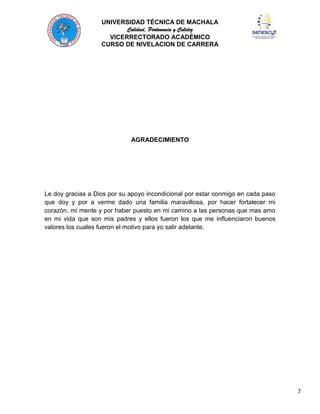 UNIVERSIDAD TÉCNICA DE MACHALA
Calidad, Pertenencia y Calidez
VICERRECTORADO ACADÉMICO
CURSO DE NIVELACION DE CARRERA

AGRADECIMIENTO

Le doy gracias a Dios por su apoyo incondicional por estar conmigo en cada paso
que doy y por a verme dado una familia maravillosa, por hacer fortalecer mi
corazón, mi mente y por haber puesto en mi camino a las personas que mas amo
en mi vida que son mis padres y ellos fueron los que me influenciaron buenos
valores los cuales fueron el motivo para yo salir adelante.

7

 