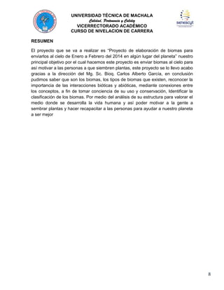 UNIVERSIDAD TÉCNICA DE MACHALA
Calidad, Pertenencia y Calidez
VICERRECTORADO ACADÉMICO
CURSO DE NIVELACION DE CARRERA
RESUMEN
El proyecto que se va a realizar es “Proyecto de elaboración de biomas para
enviarlos al cielo de Enero a Febrero del 2014 en algún lugar del planeta” nuestro
principal objetivo por el cual hacemos este proyecto es enviar biomas al cielo para
así motivar a las personas a que siembren plantas, este proyecto se lo llevo acabo
gracias a la dirección del Mg. Sc. Bioq. Carlos Alberto García, en conclusión
pudimos saber que son los biomas, los tipos de biomas que existen, reconocer la
importancia de las interacciones bióticas y abióticas, mediante conexiones entre
los conceptos, a fin de tomar conciencia de su uso y conservación, Identificar la
clasificación de los biomas. Por medio del análisis de su estructura para valorar el
medio donde se desarrolla la vida humana y así poder motivar a la gente a
sembrar plantas y hacer recapacitar a las personas para ayudar a nuestro planeta
a ser mejor

8

 