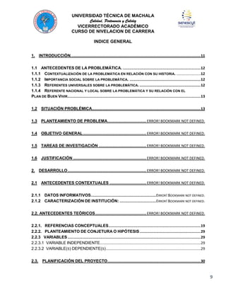 UNIVERSIDAD TÉCNICA DE MACHALA
Calidad, Pertenencia y Calidez
VICERRECTORADO ACADÉMICO
CURSO DE NIVELACION DE CARRERA
INDICE GENERAL
1. INTRODUCCIÓN. .................................................................................................................... 11
1.1 ANTECEDENTES DE LA PROBLEMÁTICA. ...................................................................... 12
1.1.1 CONTEXTUALIZACIÓN DE LA PROBLEMÁTICA EN RELACIÓN CON SU HISTORIA. ........................12
1.1.2 IMPORTANCIA SOCIAL SOBRE LA PROBLEMÁTICA. ................................................................ 12
1.1.3 REFERENTES UNIVERSALES SOBRE LA PROBLEMÁTICA. ....................................................... 12
1.1.4 REFERENTE NACIONAL Y LOCAL SOBRE LA PROBLEMÁTICA Y SU RELACIÓN CON EL
PLAN DE BUEN VIVIR........................................................................................................................ 13
1.2 SITUACIÓN PROBLÉMICA.................................................................................................. 13
1.3 PLANTEAMIENTO DE PROBLEMA................................... ERROR! BOOKMARK NOT DEFINED.
1.4 OBJETIVO GENERAL ......................................................... ERROR! BOOKMARK NOT DEFINED.
1.5 TAREAS DE INVESTIGACIÓN ........................................... ERROR! BOOKMARK NOT DEFINED.
1.6 JUSTIFICACIÓN .................................................................. ERROR! BOOKMARK NOT DEFINED.
2. DESARROLLO ....................................................................... ERROR! BOOKMARK NOT DEFINED.
2.1 ANTECEDENTES CONTEXTUALES ................................. ERROR! BOOKMARK NOT DEFINED.
2.1.1 DATOS INFORMATIVOS...........................................................ERROR! BOOKMARK NOT DEFINED.
2.1.2 CARACTERIZACIÓN DE INSTITUCIÓN: .................................ERROR! BOOKMARK NOT DEFINED.
2.2. ANTECEDENTES TEÓRICOS .............................................. ERROR! BOOKMARK NOT DEFINED.
2.2.1. REFERENCIAS CONCEPTUALES ................................................................................... 19
2.2.2. PLANTEAMIENTO DE CONJETURA O HIPÓTESIS ....................................................... 29
2.2.3 VARIABLES ........................................................................................................................ 29
2.2.3.1 VARIABLE INDEPENDIENTE...................................................................................................29
2.2.3.2 VARIABLE(S) DEPENDIENTE(S) .............................................................................................29
2.3. PLANIFICACIÓN DEL PROYECTO .................................................................................... 30

9

 