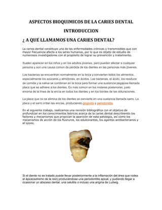 ASPECTOS BIOQUIMICOS DE LA CARIES DENTAL
INTRODUCCION
¿ A QUE LLAMAMOS UNA CARIES DENTAL?
La caries dental constituye una de las enfermedades crónicas y transmisibles que con
mayor frecuencia afecta a los seres humanos, por lo que es objeto de estudio de
numerosos investigadores con el propósito de lograr su prevención y tratamiento.
Suelen aparecer en los niños y en los adultos jóvenes, pero pueden afectar a cualquier
persona y son una causa común de pérdida de los dientes en las personas más jóvenes.
Las bacterias se encuentran normalmente en la boca y convierten todos los alimentos,
especialmente los azúcares y almidones, en ácidos. Las bacterias, el ácido, los residuos
de comida y la saliva se combinan en la boca para formar una sustancia pegajosa llamada
placa que se adhiere a los dientes. Es más común en los molares posteriores, justo
encima de la línea de la encía en todos los dientes y en los bordes de las obturaciones.
La placa que no se elimina de los dientes se convierte en una sustancia llamada sarro. La
placa y el sarro irritan las encías, produciendo gingivitis y periodontitis.
En el siguiente trabajo, realizamos una revisión bibliográfica con el objetivo de
profundizar en los conocimientos teóricos acerca de la caries dental describiendo los
factores y mecanismos que propician la aparición de esta patología, así como los
mecanismos de acción de los fluoruros, los edulcorantes, los agentes antibacterianos y
el ozono.
Si el diente no es tratado puede llevar posteriormente a la inflamación del área que rodea
el ápice(extremo de la raíz) produciéndose una periodontitis apical, y pudiendo llegar a
ocasionar un absceso dental, una celulitis o incluso una angina de Ludwig.
 