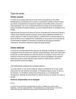 Tipos de caries
Caries coronal
La caries es un proceso infeccioso en el que varios microorganismos de la placa
dentobacteriana comoStreptococcus mutans y Lactobacillus acidofilus producen ácidos
que atacan principalmente el componente inorgánico del esmalte dental y provocan su
desmineralización. De no ser revertido este fenómeno a través de la remineralización,
propicia la pérdida de sustancia dentaria, que trae consigo formación de cavidades en los
dientes.
Regularmente el proceso de la caries se inicia en el esmalte de la corona de los dientes y
cuando existe migración gingival el proceso carioso puede establecerse también en la
porción radicular e invadir el cemento dentario y, posteriormente, la dentina radicular. La
caries se define como un padecimiento multifactorial, en el que para iniciar el proceso de
la enfermedad se establece la intervención simultánea de tres grupos de factores:
microbianos, del sustrato y elementos propios del sujeto afectado
Caries radicular
La caries es una enfermedad dentaria primaria, sin embargo, la radicular es secundaria a
la exposición bucal del cemento por retracción gingival fisiológica, senil o por enfermedad
periodontal. La caries radicular es la más frecuente en los ancianos y será un reto muy
grande en el futuro tanto para los pacientes como para los odontólogos. Hay grandes
evidencias de que la caries impacta la salud endocrina, cardiovascular y pulmonar,
particularmente en personas frágiles.
FACTORES INVOLUCRADOS EN LA CARIES DENTAL
La caries dental es una enfermedad de origen multifactorial en la que existe
interacción de tres factores principales: el huésped (higiene bucal, la saliva y
los dientes), la microflora (infecciones bacterianas) y el sustrato(dieta
cariogénica). Además de estos factores, deberá tenerse en cuenta uno más, el
tiempo.
Factores relacionados con el huésped
Saliva
La saliva es una solución supersaturada en calcio y fosfato que contiene flúor,
proteínas, enzimas, agentesbuffer, inmunoglobulinas y glicoproteínas, entre otros
elementos de gran importancia para evitar la formación de las caries.
 