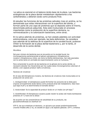 La saliva es esencial en el balance ácido-base de la placa. Las bacterias
acidogénicas de la placa dental metabolizan rápidamente a los
carbohidratos y obtienen ácido como producto final.
Al estudiar las funciones de las proteínas salivales ricas en prolina, se ha
demostrado que estas interaccionan con la superficie del diente, y
forman parte de una capa de proteínas que se deposita sobre el mismo,
denominada película adquirida. Esta está involucrada en procesos
importantes como la protección de la superficie dentaria, su
remineralización y la colonización bacteriana, entre otras.
En la saliva además de proteínas, se han aislado péptidos con actividad
antimicrobiana, como por ejemplo, las beta defensinas. Se considera
que además de la defensa de la superficie de la cavidad bucal, pudieran
inhibir la formación de la placa dental bacteriana y, por lo tanto, el
desarrollo de la caries dental.
Microflora
Del gran número de bacterias que se encuentra en la cavidad bucal, los
microorganismos pertenecientes al género estreptococo (Streptococcus
mutans y Streptococcus mitis), asi como la Rothia dentocariosa, han sido asociados
con la caries tanto en animales de experimentación como en humanos.1,4-5
Para comprender la acción de las bacterias en la génesis de la caries dental, es
necesario estudiar los mecanismos por los cuales estos microorganismos colonizan el
diente y son capaces producir daño (virulencia).
Factores de virulencia
En el caso del Estreptococo mutans, los factores de virulencia más involucrados en la
producción de caries son:
1. Acidogenicidad: el estreptococo puede fermentar los azúcares de la dieta para
originar principalmente ácido láctico como producto final del metabolismo. Esto hace
que baje el pH y se desmineralice el esmalte dental.4
2. Aciduricidad: Es la capacidad de producir ácido en un medio con pH bajo.4
3. Acidofilicidad: El Estreptococo mutans puede resistir la acidez del medio bombeando
protones (H +) fuera de la célula.4
De acuerdo con las características de solubilidad de su producto, las
glucosiltransferasas se clasifican en:
GTF-S, las que sintetizan el dextrano, un glucano que posee predominantemente
uniones lineales alfa (1-6), es soluble en agua y de aspecto globular, GTF-I, sintetiza
 