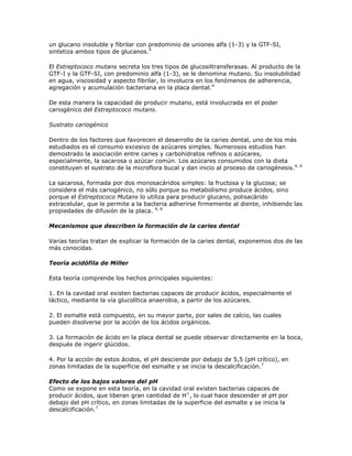 un glucano insoluble y fibrilar con predominio de uniones alfa (1-3) y la GTF-SI,
sintetiza ambos tipos de glucanos.4
El Estreptococo mutans secreta los tres tipos de glucosiltransferasas. Al producto de la
GTF-I y la GTF-SI, con predominio alfa (1-3), se le denomina mutano. Su insolubilidad
en agua, viscosidad y aspecto fibrilar, lo involucra en los fenómenos de adherencia,
agregación y acumulación bacteriana en la placa dental.4
De esta manera la capacidad de producir mutano, está involucrada en el poder
cariogénico del Estreptococo mutans.
Sustrato cariogénico
Dentro de los factores que favorecen el desarrollo de la caries dental, uno de los más
estudiados es el consumo excesivo de azúcares simples. Numerosos estudios han
demostrado la asociación entre caries y carbohidratos refinos o azúcares,
especialmente, la sacarosa o azúcar común. Los azúcares consumidos con la dieta
constituyen el sustrato de la microflora bucal y dan inicio al proceso de cariogénesis.4, 6
La sacarosa, formada por dos monosacáridos simples: la fructosa y la glucosa; se
considera el más cariogénico, no sólo porque su metabolismo produce ácidos, sino
porque el Estreptococo Mutans lo utiliza para producir glucano, polisacárido
extracelular, que le permite a la bacteria adherirse firmemente al diente, inhibiendo las
propiedades de difusión de la placa. 4, 6
Mecanismos que describen la formación de la caries dental
Varias teorías tratan de explicar la formación de la caries dental, exponemos dos de las
más conocidas.
Teoría acidófila de Miller
Esta teoría comprende los hechos principales siguientes:
1. En la cavidad oral existen bacterias capaces de producir ácidos, especialmente el
láctico, mediante la vía glucolítica anaerobia, a partir de los azúcares.
2. El esmalte está compuesto, en su mayor parte, por sales de calcio, las cuales
pueden disolverse por la acción de los ácidos orgánicos.
3. La formación de ácido en la placa dental se puede observar directamente en la boca,
después de ingerir glúcidos.
4. Por la acción de estos ácidos, el pH desciende por debajo de 5,5 (pH crítico), en
zonas limitadas de la superficie del esmalte y se inicia la descalcificación.7
Efecto de los bajos valores del pH
Como se expone en esta teoría, en la cavidad oral existen bacterias capaces de
producir ácidos, que liberan gran cantidad de H+
, lo cual hace descender el pH por
debajo del pH crítico, en zonas limitadas de la superficie del esmalte y se inicia la
descalcificación.7
 
