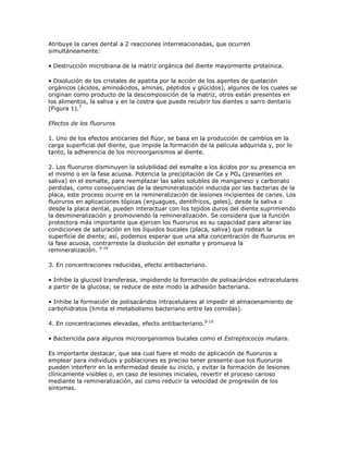 Atribuye la caries dental a 2 reacciones interrelacionadas, que ocurren
simultáneamente:
• Destrucción microbiana de la matriz orgánica del diente mayormente proteínica.
• Disolución de los cristales de apatita por la acción de los agentes de quelación
orgánicos (ácidos, aminoácidos, aminas, péptidos y glúcidos), algunos de los cuales se
originan como producto de la descomposición de la matriz, otros están presentes en
los alimentos, la saliva y en la costra que puede recubrir los dientes o sarro dentario
(Figura 1).7
Efectos de los fluoruros
1. Uno de los efectos anticaries del flúor, se basa en la producción de cambios en la
carga superficial del diente, que impide la formación de la película adquirida y, por lo
tanto, la adherencia de los microorganismos al diente.
2. Los fluoruros disminuyen la solubilidad del esmalte a los ácidos por su presencia en
el mismo o en la fase acuosa. Potencia la precipitación de Ca y PO4 (presentes en
saliva) en el esmalte, para reemplazar las sales solubles de manganeso y carbonato
perdidas, como consecuencias de la desmineralización inducida por las bacterias de la
placa, este proceso ocurre en la remineralización de lesiones incipientes de caries. Los
fluoruros en aplicaciones tópicas (enjuagues, dentífricos, geles), desde la saliva o
desde la placa dental, pueden interactuar con los tejidos duros del diente suprimiendo
la desmineralización y promoviendo la remineralización. Se considera que la función
protectora más importante que ejercen los fluoruros es su capacidad para alterar las
condiciones de saturación en los líquidos bucales (placa, saliva) que rodean la
superficie de diente; así, podemos esperar que una alta concentración de fluoruros en
la fase acuosa, contrarreste la disolución del esmalte y promueva la
remineralizaciòn. 9-10
3. En concentraciones reducidas, efecto antibacteriano.
• Inhibe la glucosil transferasa, impidiendo la formación de polisacáridos extracelulares
a partir de la glucosa; se reduce de este modo la adhesión bacteriana.
• Inhibe la formación de polisacáridos intracelulares al impedir el almacenamiento de
carbohidratos (limita el metabolismo bacteriano entre las comidas).
4. En concentraciones elevadas, efecto antibacteriano.9-10
• Bactericida para algunos microorganismos bucales como el Estreptococos mutans.
Es importante destacar, que sea cual fuere el modo de aplicación de fluoruros a
emplear para individuos y poblaciones es preciso tener presente que los fluoruros
pueden interferir en la enfermedad desde su inicio, y evitar la formación de lesiones
clínicamente visibles o, en caso de lesiones iniciales, revertir el proceso carioso
mediante la remineralización, así como reducir la velocidad de progresión de los
síntomas.
 