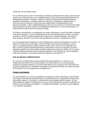Utilización de los edulcorantes
En los últimos años se ha incrementado el empleo de edulcorantes como sustitutos del
azúcar en la dieta humana. Las investigaciones se han centrado principalmente en los
polialcoholes (sorbitol, manitol, maltitol y xylitol); almidones hidrolizados (lycasin);
proteínas (monellina); sintéticos químicos (sacarina, ciclamatos y aspartamos). A
diferencia de los azúcares, todos estos son pobremente metabolizados por las
bacterias bucales, o bien metabolizados por vías que no conducen a la formación ácida.
Incluso algunos de ellos reducen el metabolismo bacteriano y, como consecuencia, el
desarrollo de la placa sobre los tejidos bucales.
El Xilitol es considerado un polialcohol con poder edulcorante y perfil de sabor similares
a los de la sacarosa, y poco metabolizado por los microorganismos bucales. Su acción
consiste en inhibir la desmineralización, mediar en la remineralización, estimular el
flujo gingival, disminuir los efectos del Estreptococo mutans y estabilizar la caries.
Los microorganismos presentes en la cavidad bucal incluido el Estreptococo mutans, no
tienen enzimas que les permitan utilizar el Xilitol como fuente de energía y, por lo
tanto, no pueden producir ácidos a partir de este como ocurre con la sacarosa. Por
ello, el pH de la placa dental bacteriana no desciende, sino por el contrario se eleva,
asociado también a la estimulación del flujo salival que provoca el Xilitol. Por lo que se
inhibe la desmineralización de la superficie dentaria y se estimula su remineralización.
Todo esto conduce a una disminución del riesgo de caries dental.4,10
Uso de agentes antibacterianos
El uso de los antibacterianos está ampliamente documentado; se utilizan en el
tratamiento preventivo de la caries dental. La Clorhexidina es un antimicrobiano
catiónico de amplio espectro. Su acción está dada por la reducción de la formación de
la película adquirida y la adhesión microbiana a la superficie dental, por tanto previene
la transmisión de microorganismos cariogénicos.10
CONCLUSIONES
La caries dental es un proceso patológico complejo de origen infeccioso y transmisible
que afecta a las estructuras dentarias y se caracteriza por un desequilibrio bioquímico;
que puede conducir a cavitación y alteraciones del complejo dentino-pulpar. Es una
enfermedad de origen multifactorial en la que existe interacción durante un período de
tiempo de tres factores principales: un huésped susceptible, una flora oral cariogénica
y un sustrato apropiado.
 