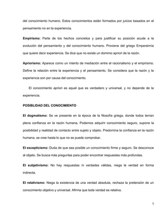 del conocimiento humano. Estos conocimientos están formados por juicios basados en el

pensamiento no en la experiencia.


Empirismo: Parte de los hechos concretos y para justificar su posición acude a la

evolución del pensamiento y del conocimiento humano. Proviene del griego Empereimía

que quiere decir experiencia. Se dice que no existe un dominio apriori de la razón.


Apriorismo: Aparece como un intento de mediación entre el racionalismo y el empirismo.

Define la relación entre la experiencia y el pensamiento. Se considera que la razón y la

experiencia son por causa del conocimiento.


    El conocimiento apriori es aquel que es verdadero y universal, y no depende de la

experiencia.


POSIBLIDAD DEL CONOCIMIENTO


El dogmatismo: Se ve presente en la época de la filosofía griega, donde todos tenían

plena confianza en la razón humana. Podemos adquirir conocimiento seguro, supone la

posibilidad y realidad de contacto entre sujeto y objeto. Predomina la confianza en la razón

humana, se cree hasta lo que no se puede comprobar.


El escepticismo: Duda de que sea posible un conocimiento firme y seguro. Se desconoce

al objeto. Se busca más preguntas para poder encontrar respuestas más profundas.


El subjetivismo: No hay respuestas ni verdades válidas, niega la verdad en forma

indirecta.


El relativismo: Niega la existencia de una verdad absoluta, rechaza la pretensión de un

conocimiento objetivo y universal. Afirma que toda verdad es relativa.



                                                                                           5
 