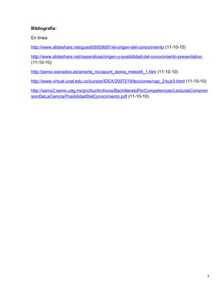 Bibliografía:

En línea:

http://www.slideshare.net/guest09509d91/el-origen-del-conocimiento (11-10-10)

http://www.slideshare.net/cesarolivas/origen-y-posibilidad-del-conocimiento-presentation
(11-10-10)

http://perso.wanadoo.es/aniorte_nic/apunt_teoria_metod4_1.htm (11-10-10)

http://www.virtual.unal.edu.co/cursos/IDEA/2007219/lecciones/cap_2/sub3.html (11-10-10)

http://sems2.sems.udg.mx/prcihu/Archivos/BachilleratoPorCompetencias/LecturasCompren
sionDeLaCiencia/PosibilidadDelConocimiento.pdf (11-10-10)




                                                                                           7
 