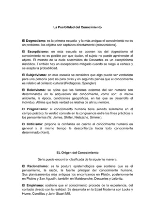 La Posibilidad del Conocimiento



El Dogmatismo: es la primera escuela y la más antigua el conocimiento no es
un problema, los objetos son captados directamente (presocráticos).

El Escepticismo: en esta escuela se oponen los del dogmatismo el
conocimiento no es posible por que dudan, el sujeto no puede aprehender al
objeto. El método de la duda sistemática de Descartes es un escepticismo
metódico. También hay un escepticismo mitigado cuando se niega la certeza y
se acepta la probabilidad.

El Subjetivismo: en esta escuela se considera que algo puede ser verdadero
para una persona pero no para otras y en segundo piensa que el conocimiento
es relativo al contexto cultural (Protágoras, Spengler)

El Relativismo: se opina que los factores externos del ser humano son
determinantes en la adquisición del conocimiento, como son: el medio
ambiente, la época, condiciones geográficas, en las que se desarrolla el
individuo. Afirma que toda verdad es relativa de ahí su nombre.

El Pragmatismo: el conocimiento humano tiene sentido solamente en el
campo práctico; la verdad consiste en la congruencia entre los fines prácticos y
los pensamientos (W. James, Shiller, Nietszche, Simmel).

El Criticismo: propone la confianza en cuanto al conocimiento humano en
general y al mismo tiempo la desconfianza hacia todo conocimiento
determinado (Kant).




                        EL Origen del Conocimiento

           Se lo puede encontrar clasificada de la siguiente manera:

El Racionalismo: es la postura epistemológica que sostiene que es el
pensamiento, la razón, la fuente principal del conocimiento humano.
Sus planteamientos más antiguos los encontramos en Platón, posteriormente
en Plotino y San Agustín, también en Malebranche, Descartes y Leibnitz.

El Empirismo: sostiene que el conocimiento procede de la experiencia, del
contacto directo con la realidad. Se desarrolla en la Edad Moderna con Locke y
Hume, Condillac y John Stuart Mill.
 