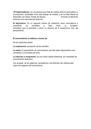 El Intelectualismo: es una postura que trata de mediar entre el racionalismo y
el empirismo. Aristóteles inicia este trabajo de síntesis y en la Edad Media se
desarrolla con Santo Tomás de Aquino.                       Concibe el elemento
racional como derivado del empírico.

El Apriorismo: Es un segundo intento de mediación entre racionalismo y
empirismo,    se    considera     a    Kant    como     su      fundador.
Considera que el elemento a priori no deviene de la experiencia, sino del
pensamiento.



El conocimiento se obtiene a través de:

De los siguientes pasos.

La experiencia: percepción de los sentidos.

La razón: la capacitación de razonamiento, permite saber lógicamente unos
conceptos y enunciados de otros.

La intuición o compresión: es una visión rápida intelectual, sin necesidad de
razonamiento deductivo.

Con el pasar de los siglos los pensadores y los filósofos han reflexionado
sobre los orígenes del conocimiento.
 