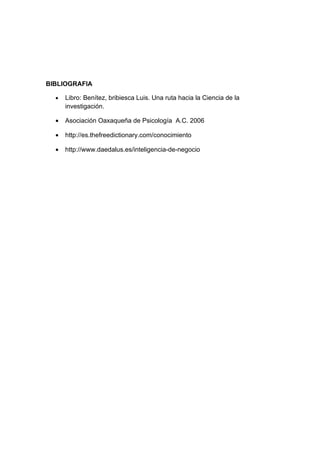 BIBLIOGRAFIA

  •   Libro: Benítez, bribiesca Luis. Una ruta hacia la Ciencia de la
      investigación.

  •   Asociación Oaxaqueña de Psicología A.C. 2006

  •   http://es.thefreedictionary.com/conocimiento

  •   http://www.daedalus.es/inteligencia-de-negocio
 
