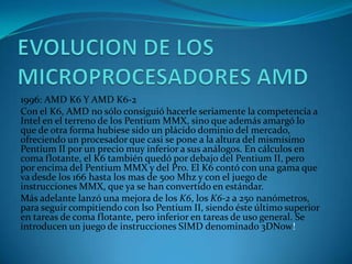 EVOLUCION DE LOS MICROPROCESADORES AMD1996: AMD K6 Y AMD K6-2Con el K6, AMD no sólo consiguió hacerle seriamente la competencia a Intel en el terreno de los Pentium MMX, sino que además amargó lo que de otra forma hubiese sido un plácido dominio del mercado, ofreciendo un procesador que casi se pone a la altura del mismísimo Pentium II por un precio muy inferior a sus análogos. En cálculos en coma flotante, el K6 también quedó por debajo del Pentium II, pero por encima del Pentium MMX y del Pro. El K6 contó con una gama que va desde los 166 hasta los mas de 500 Mhz y con el juego de instrucciones MMX, que ya se han convertido en estándar.Más adelante lanzó una mejora de los K6, los K6-2 a 250 nanómetros, para seguir compitiendo con lso Pentium II, siendo éste último superior en tareas de coma flotante, pero inferior en tareas de uso general. Se introducen un juego de instrucciones SIMD denominado 3DNow!