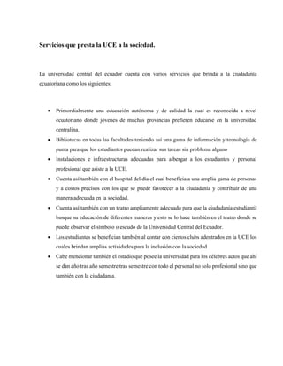 Servicios que presta la UCE a la sociedad.
La universidad central del ecuador cuenta con varios servicios que brinda a la ciudadanía
ecuatoriana como los siguientes:
 Primordialmente una educación autónoma y de calidad la cual es reconocida a nivel
ecuatoriano donde jóvenes de muchas provincias prefieren educarse en la universidad
centralina.
 Bibliotecas en todas las facultades teniendo así una gama de información y tecnología de
punta para que los estudiantes puedan realizar sus tareas sin problema alguno
 Instalaciones e infraestructuras adecuadas para albergar a los estudiantes y personal
profesional que asiste a la UCE.
 Cuenta así también con el hospital del día el cual beneficia a una amplia gama de personas
y a costos precisos con los que se puede favorecer a la ciudadanía y contribuir de una
manera adecuada en la sociedad.
 Cuenta así también con un teatro ampliamente adecuado para que la ciudadanía estudiantil
busque su educación de diferentes maneras y esto se lo hace también en el teatro donde se
puede observar el símbolo o escudo de la Universidad Central del Ecuador.
 Los estudiantes se benefician también al contar con ciertos clubs adentrados en la UCE los
cuales brindan amplias actividades para la inclusión con la sociedad
 Cabe mencionar también el estadio que posee la universidad para los célebres actos que ahí
se dan año tras año semestre tras semestre con todo el personal no solo profesional sino que
también con la ciudadanía.
 