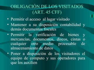 OBLIGACIÓN DE LOS VISITADOS
(ART. 45 CFF)
• Permitir el acceso al lugar visitado
• Mantener a su disposición contabilidad y
demás documentos fiscales
• Permitir la verificación de bienes y
mercancías, documentos, discos, cintas o
cualquier otro medio procesable de
almacenamiento de datos
• Poner a disposición de los visitadores el
equipo de computo y sus operadores para
que los auxilien
 