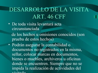 DESARROLLO DE LA VISITA
ART. 46 CFF
• De toda visita levantará acta
circunstanciada
de los hechos u omisiones conocidos (son
prueba de estos hechos)
• Podrán asegurar la contabilidad o
documentos no registrados en la misma,
sellar, colocar marcas en documentos,
bienes o muebles, archiveros u oficinas
donde se encuentren. Siempre que no se
impida la realización de actividades del
 