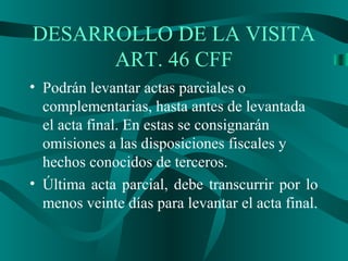 • Podrán levantar actas parciales o
complementarias, hasta antes de levantada
el acta final. En estas se consignarán
omisiones a las disposiciones fiscales y
hechos conocidos de terceros.
• Última acta parcial, debe transcurrir por lo
menos veinte días para levantar el acta final.
DESARROLLO DE LA VISITA
ART. 46 CFF
 