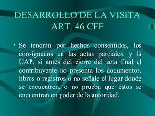 • Se tendrán por hechos consentidos, los
consignados en las actas parciales, y la
UAP, si antes del cierre del acta final el
contribuyente no presenta los documentos,
libros o registros o no señale el lugar donde
se encuentren, o no prueba que éstos se
encuentran en poder de la autoridad.
DESARROLLO DE LA VISITA
ART. 46 CFF
 