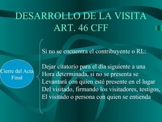 DESARROLLO DE LA VISITA
ART. 46 CFF
Cierre del Acta
Final
Si no se encuentra el contribuyente o RL:
Dejar citatorio para el día siguiente a una
Hora determinada, si no se presenta se
Levantará con quien esté presente en el lugar
Del visitado, firmando los visitadores, testigos,
El visitado o persona con quien se entienda
 