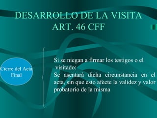DESARROLLO DE LA VISITA
ART. 46 CFF
Cierre del Acta
Final
Si se niegan a firmar los testigos o el
visitado:
Se asentará dicha circunstancia en el
acta, sin que esto afecte la validez y valor
probatorio de la misma
 